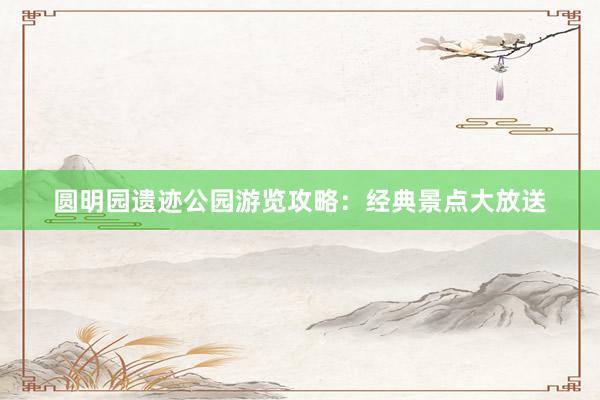 圆明园遗迹公园游览攻略：经典景点大放送