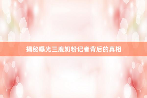 揭秘曝光三鹿奶粉记者背后的真相