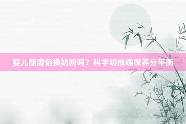 婴儿能庸俗换奶粉吗？科学切换确保养分平衡